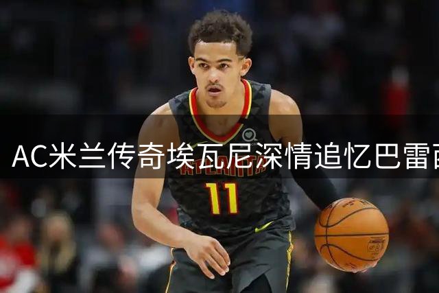 AC米兰传奇埃瓦尼深情追忆巴雷西：无声的领袖永恒的友谊